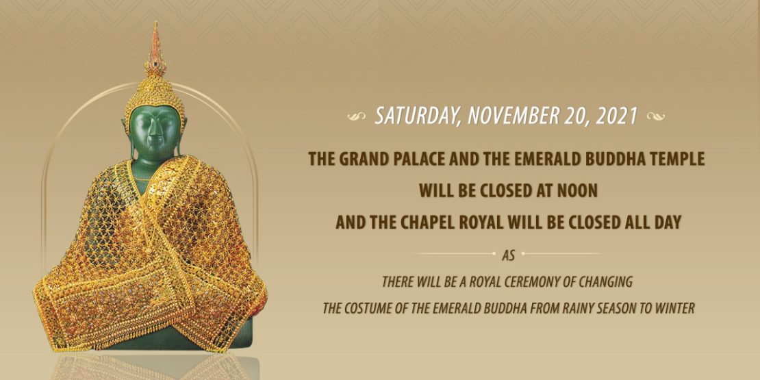 SATURDAY, NOVEMBER 20, 2021 THE GRAND PALACE AND THE EMERALD BUDDHA TEMPLE WILL BE CLOSED AT NOON AND THE CHAPEL ROYAL WILL BE CLOSED ALL DAY THERE WILL BE A ROYAL CEREMONY OF CHANGING THE COSTUME OF THE EMERALD BUDDHA FROM RAINY SEASON TO WINTER