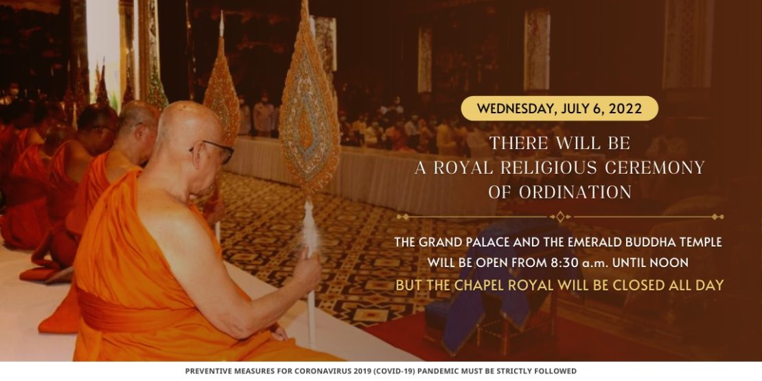 WEDNESDAY, JULY 6, 2022 THERE WILL BE A ROYAL RELIGIOUS CEREMONY OF ORDINATION THE GRAND PALACE AND THE EMERALD BUDDHA TEMPLE WILL BE OPEN FROM 8:30 a.m. UNTIL NOON BUT THE CHAPEL ROYAL WILL BE CLOSED ALL DAY