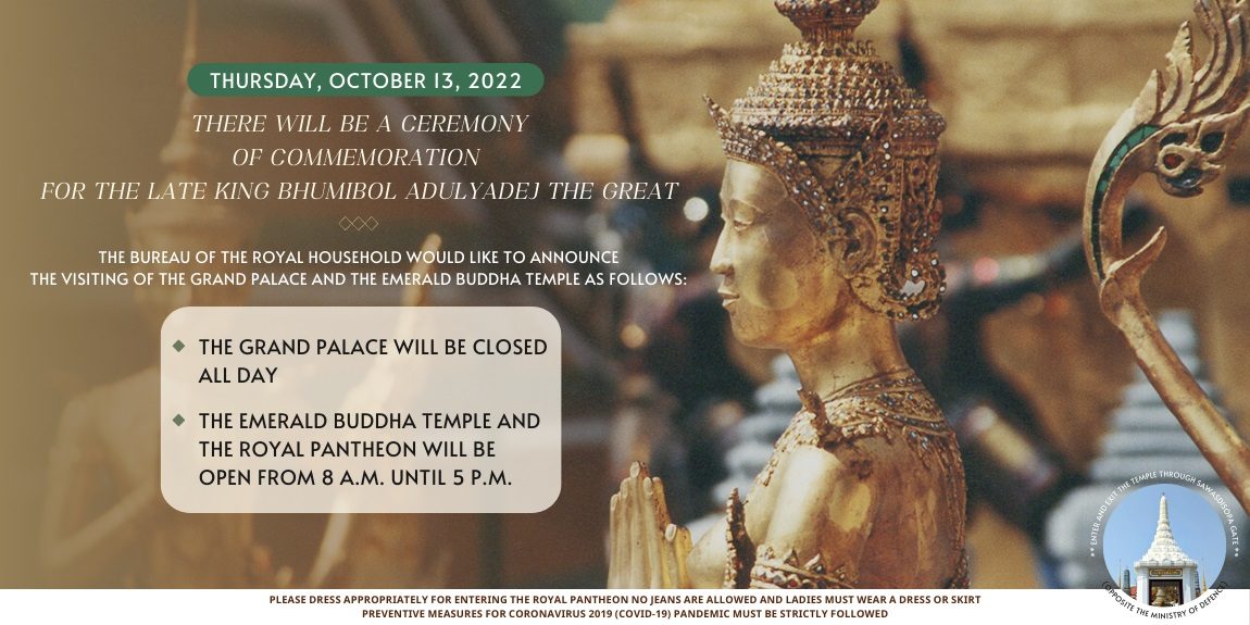 THURSDAY, OCTOBER 13, 2022 THERE WILL BE A CEREMONY OF COMMEMORATION FOR THE LATE KING BHUMIBOL ADULYADEJ THE GREAT THE BUREAU OF THE ROYAL HOUSEHOLD WOULD LIKE TO ANNOUNCE THE VISITING OF THE GRAND PALACE AND THE EMERALD BUDDHA TEMPLE