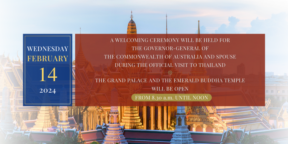 THE GRAND PALACE AND THE EMERALD BUDDHA TEMPLE WILL BE OPEN FROM 8:30 a.m. UNTIL NOON WEDNESDAY, 14 FEBRUARY 2024 A WELCOMING CEREMONY WILL BE HELD FOR THE GOVERNOR-GENERAL OF THE COMMONWEALTH OF AUSTRALIA AND SPOUSE DURING THE OFFICIAL VISIT TO THAILAND