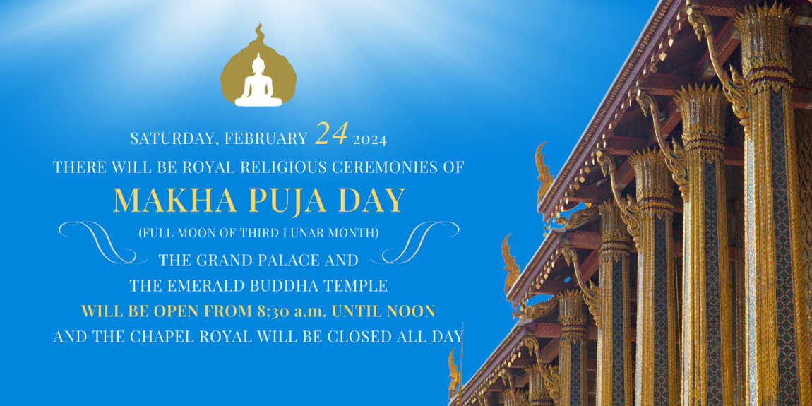 THE GRAND PALACE AND THE EMERALD BUDDHA TEMPLE WILL BE OPEN FROM 8.30 a.m. UNTIL NOON BUT THE CHAPEL ROYAL WILL BE CLOSED ALL DAY SATURDAY, FEBRUARY 24, 2024 THERE WILL BE THE ROYAL RELIGIOUS CEREMONY OF MAKHA PUJA DAY (FULL MOON OF THE THIRD LUNAR MONTH)